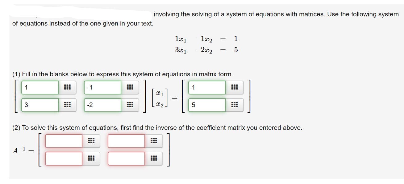 involving the solving of a system of equations with matrices. Use the following system
of equations instead of the one given in your text.
-1x2
1æ1
-2x2
За 1
(1) Fill in the blanks below to express this system of equations in matrix form.
1
-1
1
3
-2
X2
(2) To solve this system of equations, first find the inverse of the coefficient matrix you entered above.
A-1 =
