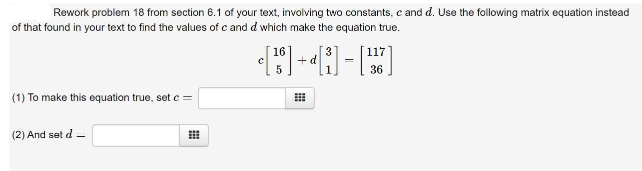 Rework problem 18 from section 6.1 of your text, involving two constants, c and d. Use the following matrix equation instead
of that found in your text to find the values of c and d which make the equation true
16
d
117
C
36
(1) To make this equation true, set c
(2) And set d =
