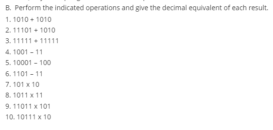 B. Perform the indicated operations and give the decimal equivalent of each result.
1. 1010 + 1010
2. 11101 + 1010
3. 11111 + 11111
4. 1001 - 11
5. 10001 - 100
6. 1101 - 11
7. 101 x 10
8. 1011 x 11
9. 11011 x 101
10. 10111 x 10
