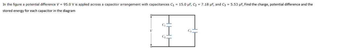In the figure a potential difference V = 95.0 V is applied across a capacitor arrangement with capacitances C1 = 15.0 µF, C2 = 7.18 µF, and C3 = 5.53 µF, Find the charge, potential difference and the
stored energy for each capacitor in the diagram
C
C3
C2
