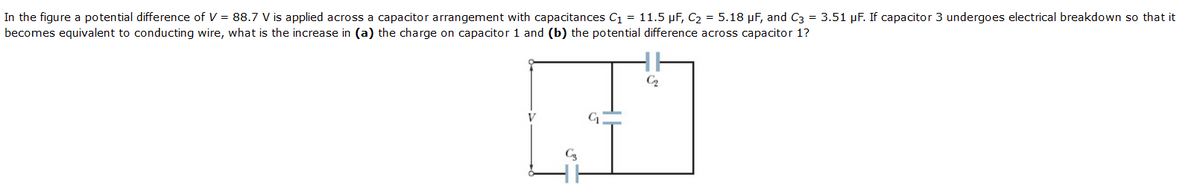 In the figure a potential difference of V = 88.7 V is applied across a capacitor arrangement with capacitances C1 = 11.5 µF, C2 = 5.18 µF, and C3 = 3.51 µF. If capacitor 3 undergoes electrical breakdown so that it
becomes equivalent to conducting wire, what is the increase in (a) the charge on capacitor 1 and (b) the potential difference across capacitor 1?
C2
