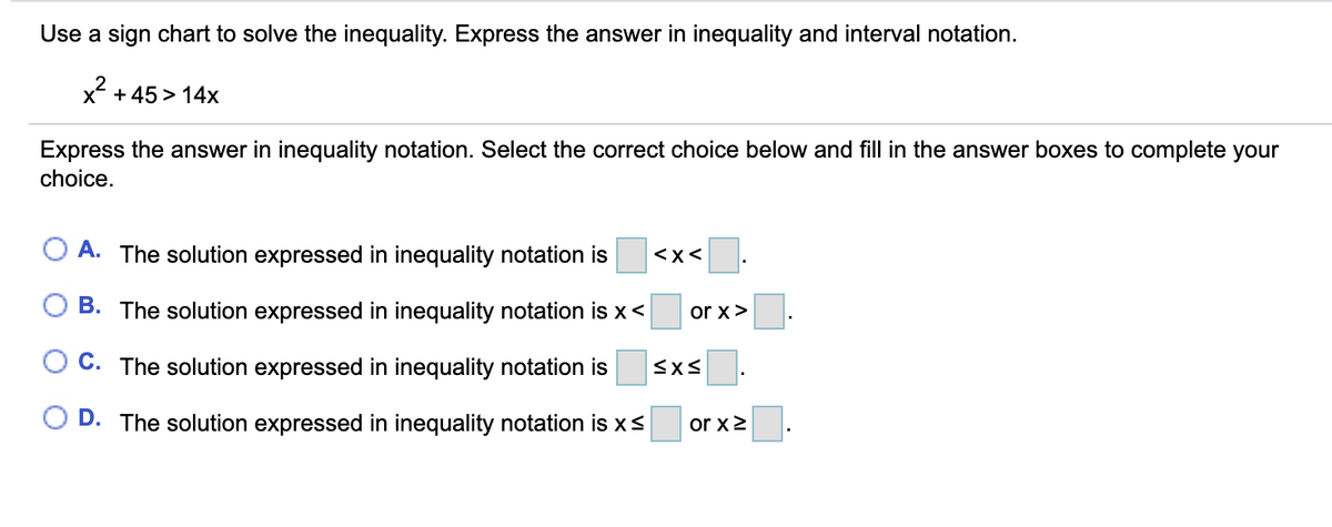 Use a sign chart to solve the inequality. Express the answer in inequality and interval notation.
x + 45 > 14x
Express the answer in inequality notation. Select the correct choice below and fill in the answer boxes to complete your
choice.
A. The solution expressed in inequality notation is
<x<
B. The solution expressed in inequality notation is x<
or x>
O C. The solution expressed in inequality notation is
O D. The solution expressed in inequality notation is xs
or x2
