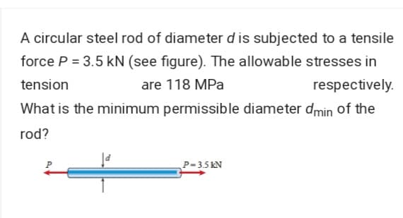 A circular steel rod of diameter d is subjected to a tensile
force P = 3.5 kN (see figure). The allowable stresses in
tension
are 118 MPa
respectively.
What is the minimum permissible diameter dmin of the
rod?
P-35 KN
