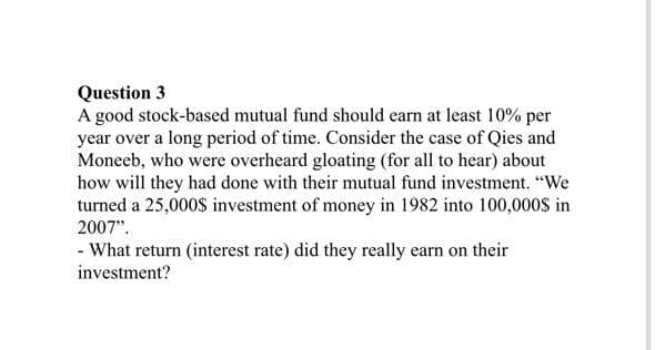 Question 3
A good stock-based mutual fund should earn at least 10% per
year over a long period of time. Consider the case of Qies and
Moneeb, who were overheard gloating (for all to hear) about
how will they had done with their mutual fund investment. "We
turned a 25,000$ investment of money in 1982 into 100,000$ in
2007".
- What return (interest rate) did they really earn on their
investment?
