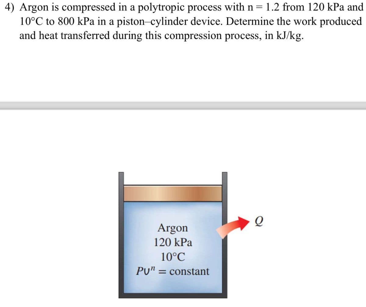 4) Argon is compressed in a polytropic process with n = 1.2 from 120 kPa and
10°C to 800 kPa in a piston-cylinder device. Determine the work produced
and heat transferred during this compression process, in kJ/kg.
Argon
120 kPa
10°C
PU" = constant
Q