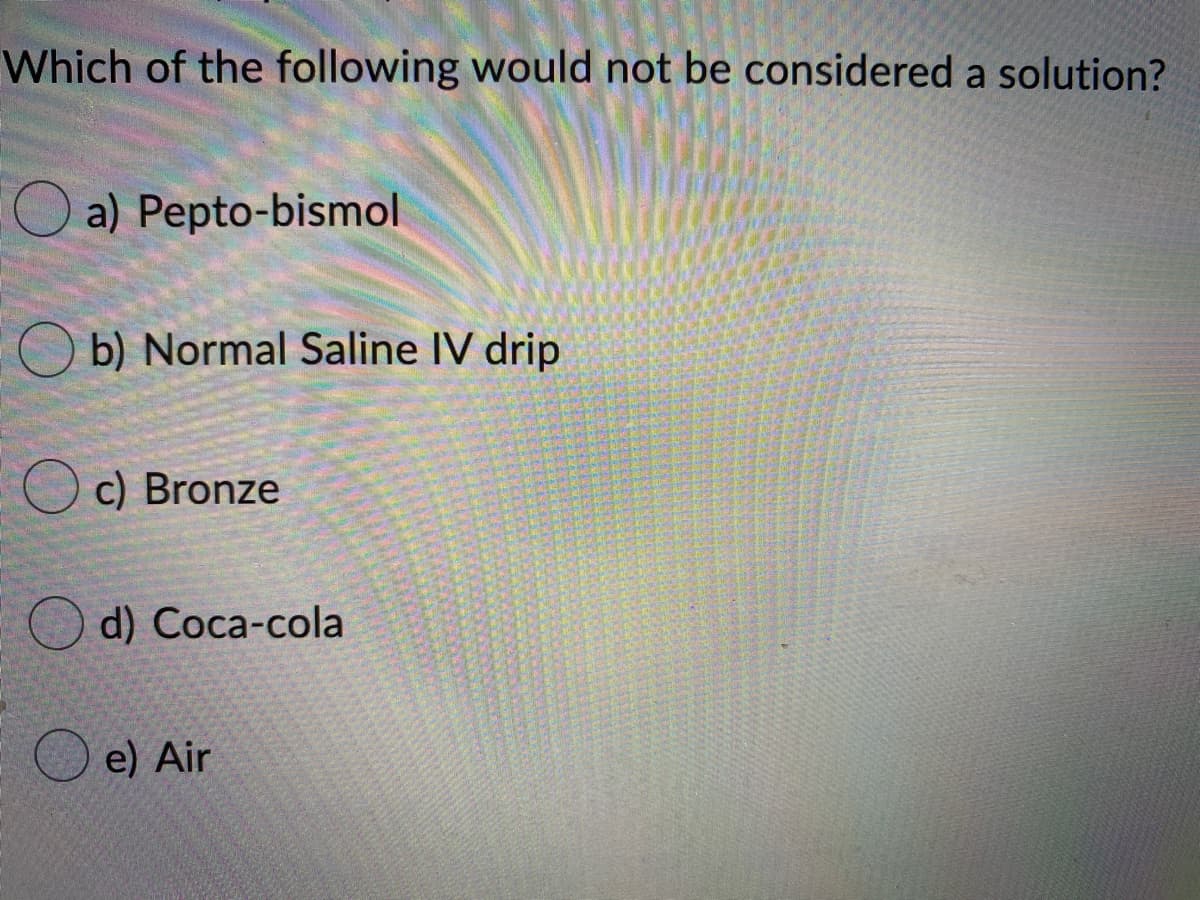 Which of the following would not be considered a solution?
a) Pepto-bismol
O b) Normal Saline IV drip
c) Bronze
O d) Соca-cola
O e) Air
