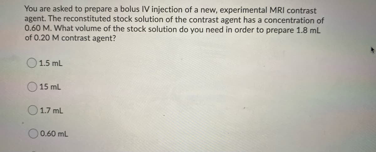 You are asked to prepare a bolus IV injection of a new, experimental MRI contrast
agent. The reconstituted stock solution of the contrast agent has a concentration of
0.60 M. What volume of the stock solution do you need in order to prepare 1.8 mL
of 0.20 M contrast agent?
O 1.5 mL
15 mL
1.7 mL
O 0.60 mL
