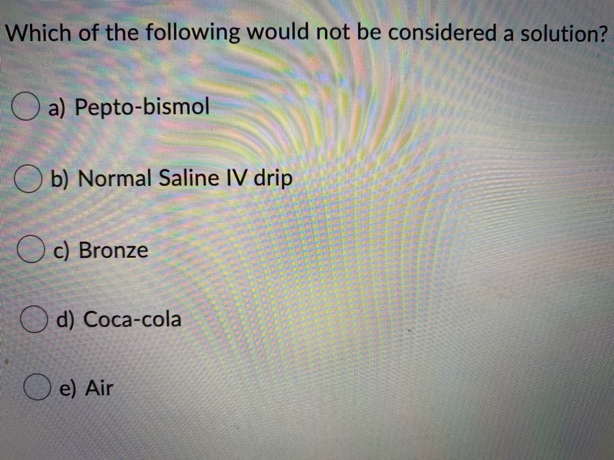 Which of the following would not be considered a solution?
a) Pepto-bismol
O b) Normal Saline IV drip
O c) Bronze
d) Cоca-cola
O e) Air
