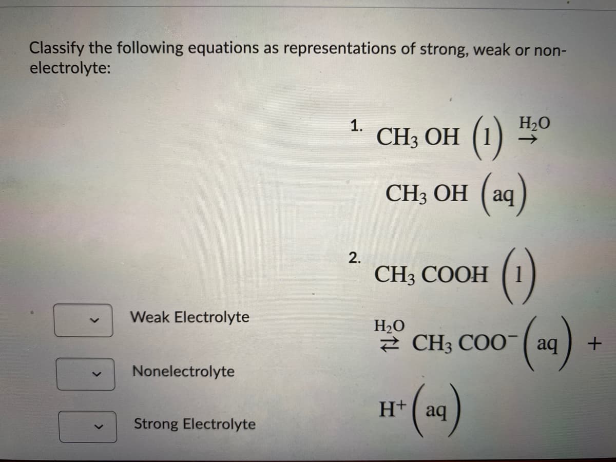 Classify the following equations as representations of strong, weak or non-
electrolyte:
1.
H20
CH3 ОН (1)
CH3 OH (aq)
()
2.
CH3 COOH
Weak Electrolyte
H2O
2 CH3 COO( aq
Nonelectrolyte
H+
aq
Strong Electrolyte
<>
<>
