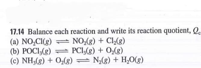 17.14 Balance each reaction and write its reaction quotient, Q.
(a) NO,CI(g) = NO2(g) + Cl2(8)
(b) POCI;(g) = PCl,(g) + O2(g)
(c) NH3(8) + O2(8) = N2(8) + H,0(g)
