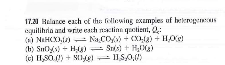 17.20 Balance each of the following examples of heterogeneous
equilibria and write each reaction quotient, Q.:
(a) NaHCO;(s)
Na,CO3(s) + CO2(g) + H,0(g)
