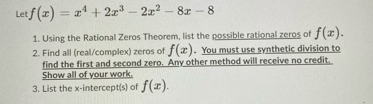 Let f (x) = x1 + 2x³
2x2
8x
8
1. Using the Rational Zeros Theorem, list the possible rational zeros of f(x).
2. Find all (real/complex) zeros of f(x). You must use synthetic division to
find the first and second zero. Any other method will receive no credit.
Show all of your work.
3. List the x-intercept(s) of f(x).
