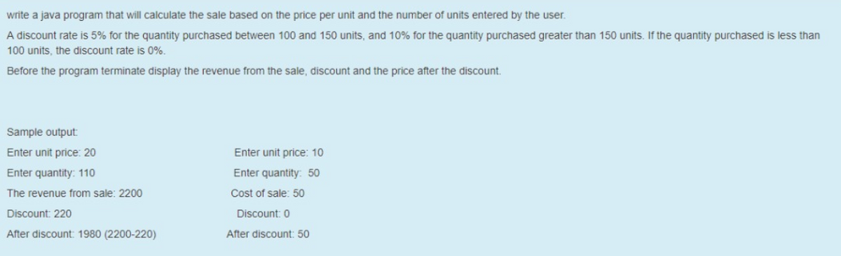 write a java program that will calculate the sale based on the price per unit and the number of units entered by the user.
A discount rate is 5% for the quantity purchased between 100 and 150 units, and 10% for the quantity purchased greater than 150 units. If the quantity purchased is less than
100 units, the discount rate is 0%.
Before the program terminate display the revenue from the sale, discount and the price after the discount.
Sample output
Enter unit price: 20
Enter unit price: 10
Enter quantity: 110
Enter quantity: 50
The revenue from sale: 2200
Cost of sale: 50
Discount: 220
Discount: 0
After discount: 1980 (2200-220)
After discount: 50
