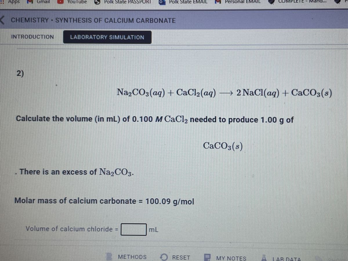 : Apps
Gmail
YouTube
Polk State PASSPORT
Polk State EMAIL
Personal EMAIL
..
CHEMISTRY SYNTHESIS OF CALCIUM CARBONATE
INTRODUCTION
LABORATORY SIMULATION
2)
Na»CO3(aq) + CaCl2 (aq) → 2 NaCl(aq) + CaCO3(s)
Calculate the volume (in mL) of 0.100 M CaCl2 needed to produce 1.00 g of
CaCO3(s)
There is an excess of Na2CO3.
Molar mass of calcium carbonate = 100.09 g/mol
Volume of calcium chloride
mL
MЕТНODS
O RESET
MY NOTES
A LAR DATA
АВ DАТА
