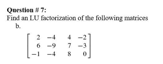 Question # 7:
Find an LU factorization of the following matrices
b.
2 -4
4 -2
6 -9
7 -3
-1
-4
8
