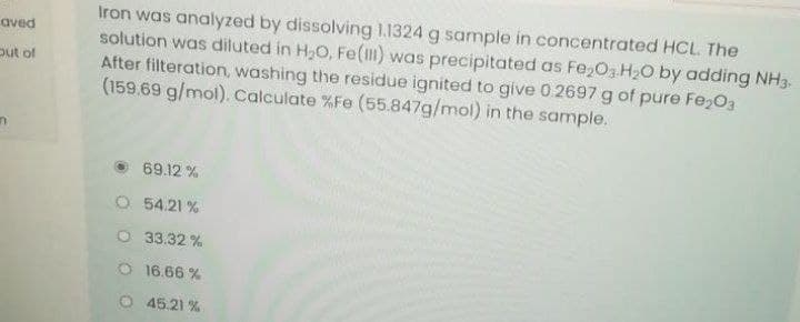 Iron was analyzed by dissolving 1.1324 g sample in concentrated HCL. The
solution was diluted in H,O, Fe() was precipitated as Fe,O3 H2O by adding NH3.
After filteration, washing the residue ignited to give 0 2697 g of pure Fe203
(159.69 g/mol). Calculate %Fe (55.847g/mol) in the sample.
aved
put of
69.12 %
O 54.21 %
O 33.32 %
16.66 %
O 45.21 %
