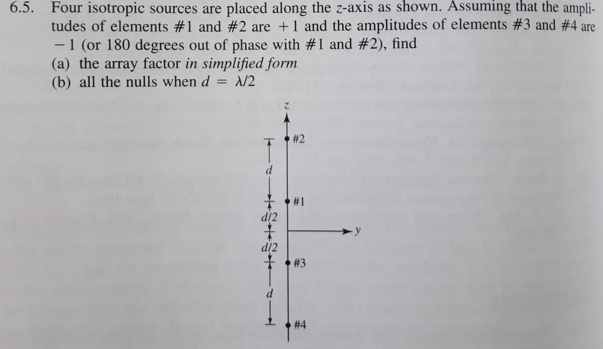 6.5. Four isotropic sources are placed along the z-axis as shown. Assuming that the ampli-
tudes of elements #1 and #2 are +1 and the amplitudes of elements #3 and #4 are
-1 (or 180 degrees out of phase with #1 and #2), find
(a) the array factor in simplified form
(b) all the nulls when d = /2
# 2
d
+ #1
d/2
d/2
于,#3
d
# 4
