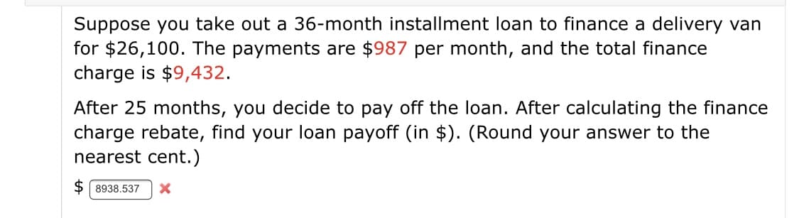Suppose you take out a 36-month installment loan to finance a delivery van
for $26,100. The payments are $987 per month, and the total finance
charge is $9,432.
After 25 months, you decide to pay off the loan. After calculating the finance
charge rebate, find your loan payoff (in $). (Round your answer to the
nearest cent.)
$ 8938.537
