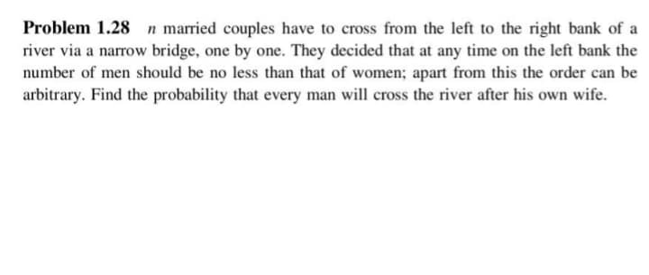 Problem 1.28 n married couples have to cross from the left to the right bank of a
river via a narrow bridge, one by one. They decided that at any time on the left bank the
number of men should be no less than that of women; apart from this the order can be
arbitrary. Find the probability that every man will cross the river after his own wife.
