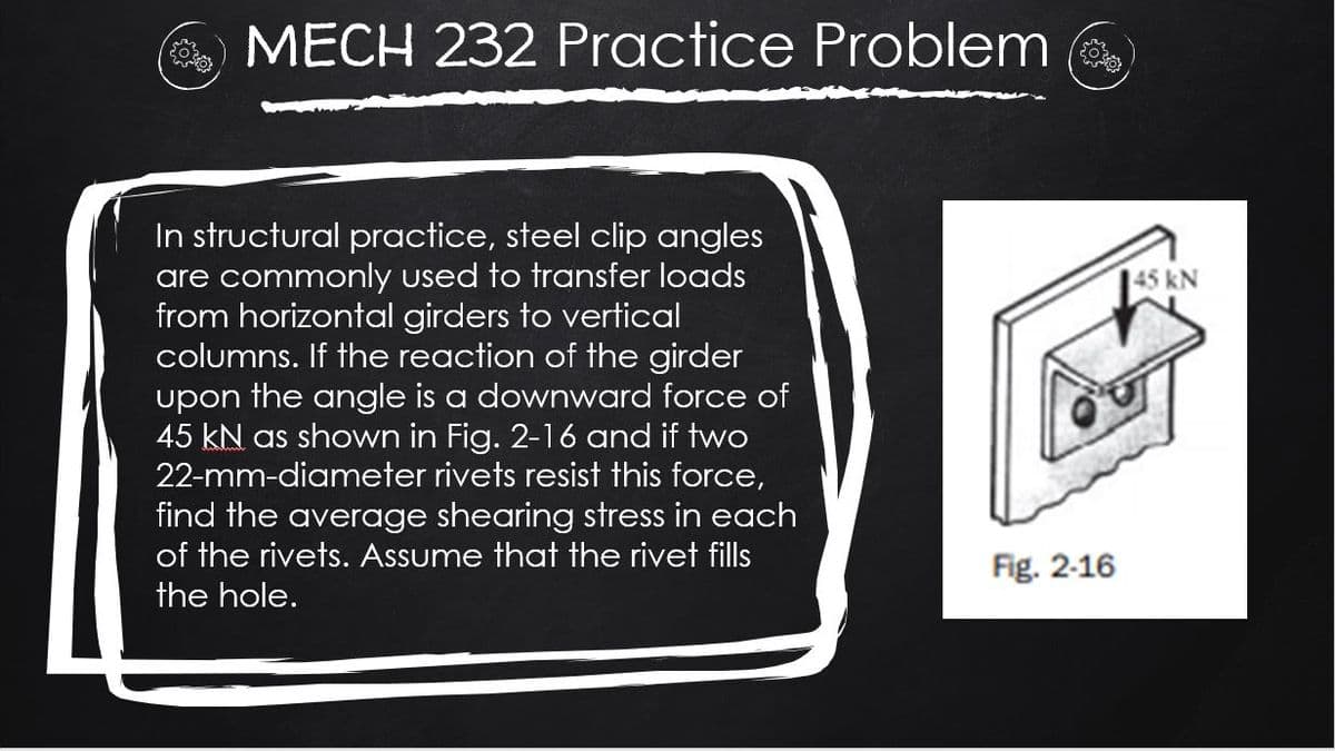 O MECH 232 Practice Problem
In structural practice, steel clip angles
are commonly used to transfer loads
from horizontal girders to vertical
columns. If the reaction of the girder
upon the angle is a downward force of
45 kN as shown in Fig. 2-16 and if two
22-mm-diameter rivets resist this force,
find the average shearing stress in each
of the rivets. Assume that the rivet fills
45 kN
Fig. 2-16
the hole.
