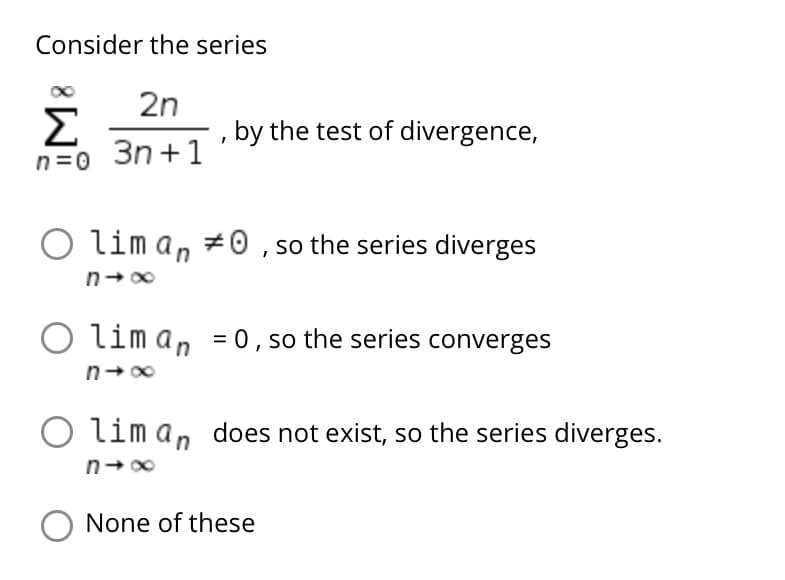 Consider the series
2n
Σ
3n +1
by the test of divergence,
n=0
O lim an #0 , so the series diverges
lim an = 0, so the series converges
n-00
lim an does not exist, so the series diverges.
None of these
