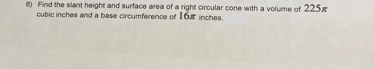 6) Find the slant height and surface area of a right circular cone with a volume of 225T
cubic inches and a base circumference of 16x inches.
