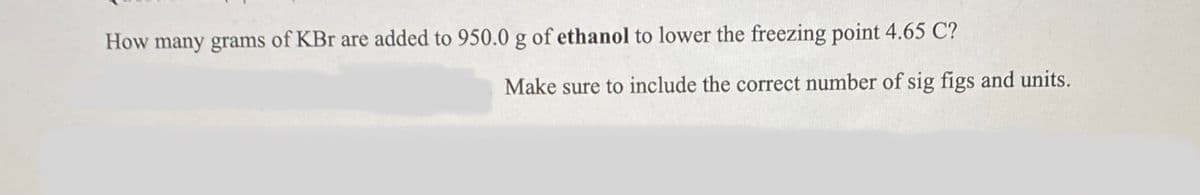 How many grams of KBr are added to 950.0 g of ethanol to lower the freezing point 4.65 C?
Make sure to include the correct number of sig figs and units.
