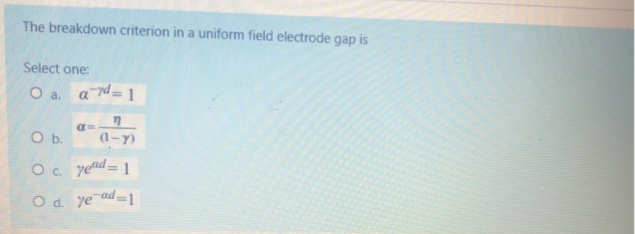 The breakdown criterion in a uniform field electrode gap is
Select one:
O a. a = 1
Ob.
a=
(1-Y)
Oc yend
= 1
%3D
Od.
O d. ye ad=1
