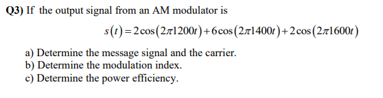 Q3) If the output signal from an AM modulator is
s(t)=2cos(2r1200r ) +6cos(271400r)+2cos(2r1600f)
a) Determine the message signal and the carrier.
b) Determine the modulation index.
c) Determine the power efficiency.
