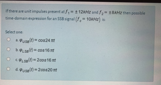 If there are unit impulses present at f,= ±12kHz and f2= ±8kHz then possible
time-domain expression for an SSB signal (f.= 10kHz) is
%3D
%3D
Select one:
O a.QusB(t)= cos24 mt
O bPLsB(t) = cos16 nt
O CPLSB(t)=2cos16 nt
O d.Puse(t) =2cos20 nt
