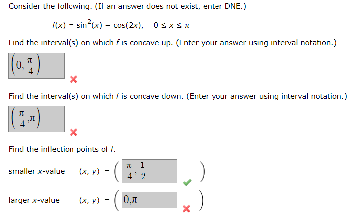 Consider the following. (If an answer does not exist, enter DNE.)
f(x) = sin?(x) – cos(2x), 0sx<I
Find the interval(s) on which f is concave up. (Enter your answer using interval notation.)
0,
Find the interval(s) on which f is concave down. (Enter your answer using interval notation.)
Find the inflection points of f.
п 1
4' 2
smaller x-value
(х, у)
larger x-value
(х, у)
0,T
=
