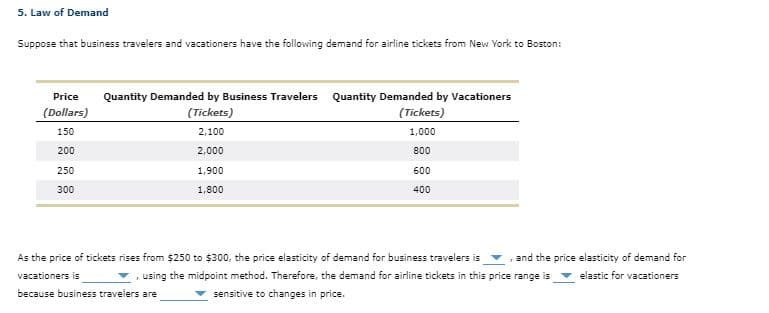 5. Law of Demand
Suppose that business travelers and vacationers have the following demand for airline tickets from New York to Boston:
Quantity Demanded by Business Travelers
(Tickets)
Price
Quantity Demanded by Vacationers
(Dollars)
(Tickets)
150
2,100
1,000
200
2,000
800
250
1,900
600
300
1,800
400
As the price of tickets rises from $250 to $300, the price elasticity of demand for business travelers is
and the price elasticity of demand for
vacationers is
, using the midpoint method. Therefore, the demand for airline tickets in this price range is
v elastic for vacationers
because business travelers are
sensitive to changes in price.
