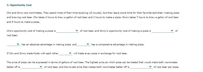 3. Opportunity Cost
Cho and Ginny are roommates. They spend most of their time studying (of course), but they leave some time for their favorite activities: making pizza
and brewing root beer. Cho takes 3 hours to brew a gallon of root beer and 2 hours to make a pizza. Ginny takes 7 hours to brew a gallon of root beer
and 5 hours to make a pizza.
Cho's opportunity cost of making a pizza is
of root beer, and Ginny's opportunity cost of making a pizza is
of
root beer.
has an absolute advantage in making pizza, and
has a comparative advantage in making pizza.
If Cho and Ginny trade foods with each other,
will trade away pizza in exchange for root beer.
The price of pizza can be expressed in terms of gallons of root beer. The highest price at which pizza can be traded that wwould make both roommates
better off is
of root beer, and the lowest price that makes both roommates better off is
of root beer per pizza.
