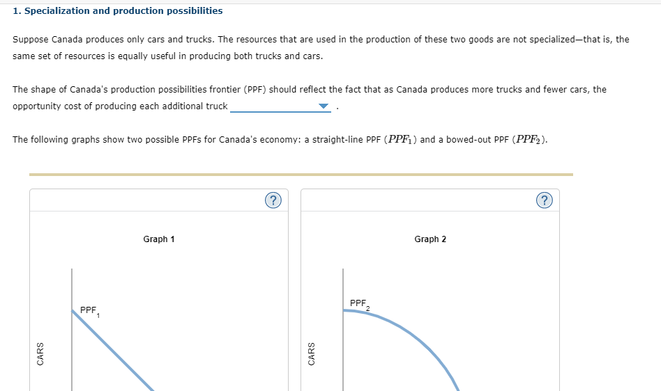 1. Specialization and production possibilities
Suppose Canada produces only cars and trucks. The resources that are used in the production of these two goods are not specialized–that is, the
same set of resources is equally useful in producing both trucks and cars.
The shape of Canada's production possibilities frontier (PPF) should reflect the fact that as Canada produces more trucks and fewer cars, the
opportunity cost of producing each additional truck
The following graphs show two possible PPFS for Canada's economy: a straight-line PPF (PPF, ) and a bowed-out PPF (PPF2).
(?
Graph 1
Graph 2
PPF,
PPF
1
CARS
CARS
