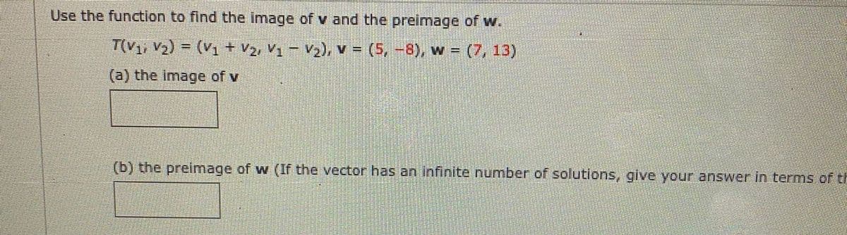 Use the function to find the image of v and the preimage of w.
T(V1, V2) = (V1 + v2, V1 – V2), V = (5, -8), w = (7, 13)
(a) the image of v
(b) the preimage of w (If the vector has an infinite number of solutions, give your answer in terms of th
