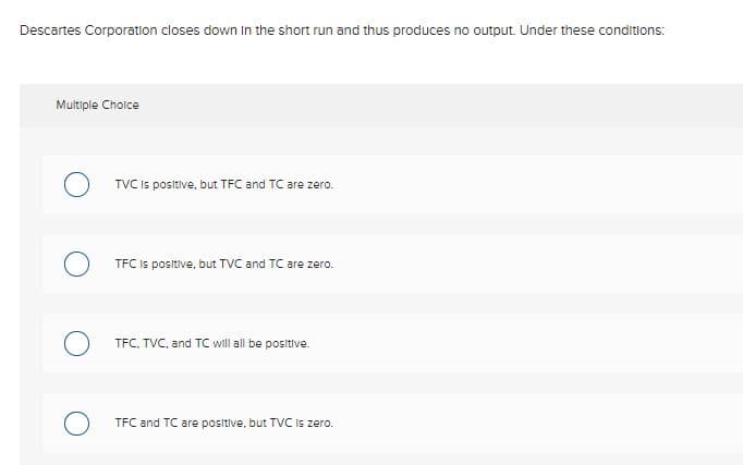 Descartes Corporation closes down In the short run and thus produces no output. Under these conditions:
Multiple Choice
TVC Is positive, but TFC and TC are zero.
TFC Is positive, but TVC and TC are zero.
TFC. TVC, and TC will all be positive.
TFC and TC are positive, but TVC is zero.
