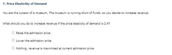 7. Price Elasticitiy of Demand
You are the curator of a museum. The museum is running short of funds, so you decide to increase revenue.
What should you do to increase revenue if the price elasticity of demand is 2.4?
Raise the admission price
Lower the admission price
O Nothing, revenue is maximized at current admission price
