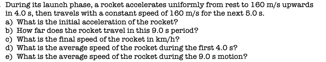During its launch phase, a rocket accelerates uniformly from rest to 160 m/s upwards
in 4.0 s, then travels with a constant speed of 160 m/s for the next 5.0 s.
a) What is the initial acceleration of the rocket?
b) How far does the rocket travel in this 9.0 s period?
c) What is the final speed of the rocket in km/h?
d) What is the average speed of the rocket during the first 4.0 s?
What is the average speed of the rocket during the 9.0 s motion?
