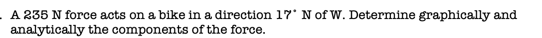 A 235 N force acts on a bike in a direction 17° N of W. Determine graphically and
analytically the components of the force.
