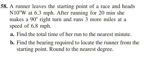 58. A runner leaves the starting point of a race and heads
N10°W at 6.3 mph. After running for 20 min she
makes a 90° right turn and runs 3 more miles at a
speed of 6.8 mph.
a. Find the total time of her run to the nearest minute.
b. Find the bearing required to locate the runner from the
starting point. Round to the nearest degree.
