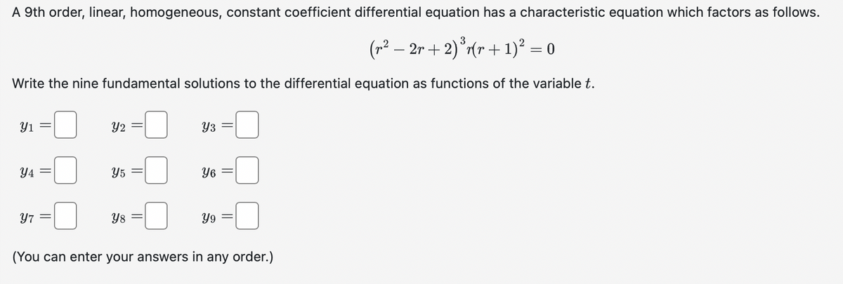 A 9th order, linear, homogeneous, constant coefficient differential equation has a characteristic equation which factors as follows.
3
(r² − 2r + 2) ³r(r + 1)² = 0
Write the nine fundamental solutions to the differential equation as functions of the variable t.
Y1
Y4
Y7
Y2 =
Y5
Y8 =
Y3
Y6
Y9
(You can enter your answers in any order.)