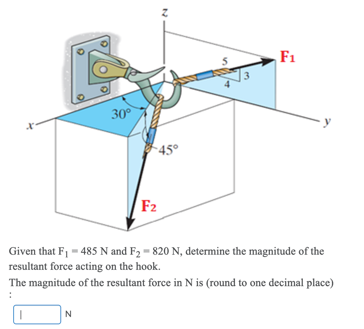 F1
3
30°
45°
F2
Given that F1 = 485 N and F2 = 820 N, determine the magnitude of the
resultant force acting on the hook.
The magnitude of the resultant force in N is (round to one decimal place)
N
