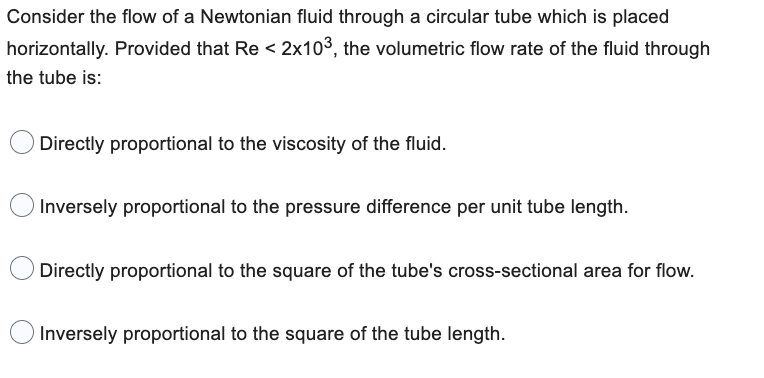 Consider the flow of a Newtonian fluid through a circular tube which is placed
horizontally. Provided that Re < 2x103, the volumetric flow rate of the fluid through
the tube is:
Directly proportional to the viscosity of the fluid.
Inversely proportional to the pressure difference per unit tube length.
Directly proportional to the square of the tube's cross-sectional area for flow.
Inversely proportional to the square of the tube length.