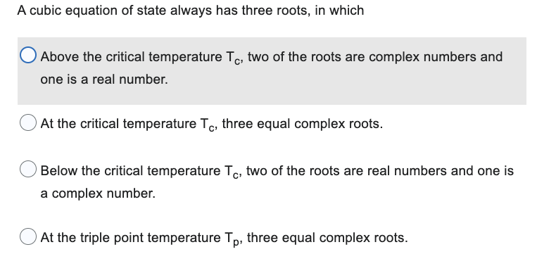 A cubic equation of state always has three roots, in which
Above the critical temperature Tc, two of the roots are complex numbers and
one is a real number.
At the critical temperature Tc, three equal complex roots.
Below the critical temperature Tc, two of the roots are real numbers and one is
a complex number.
At the triple point temperature Tp, three equal complex roots.