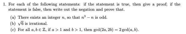 1. For each of the following statements: if the statement is true, then give a proof; if the
statement is false, then write out the negation and prove that.
(a) There exists an integer n, so that n³ - n is odd.
(b) √6 is irrational.
(c) For all a, b = Z, if a > 1 and b > 1, then gcd (2a, 2b) = 2 gcd(a, b).