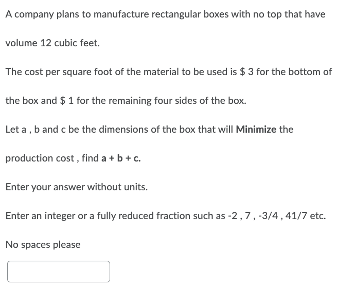 A company plans to manufacture rectangular boxes with no top that have
volume 12 cubic feet.
The cost per square foot of the material to be used is $3 for the bottom of
the box and $ 1 for the remaining four sides of the box.
Let a, b and c be the dimensions of the box that will Minimize the
production cost, find a + b + c.
Enter your answer without units.
Enter an integer or a fully reduced fraction such as -2, 7, -3/4, 41/7 etc.
No spaces please