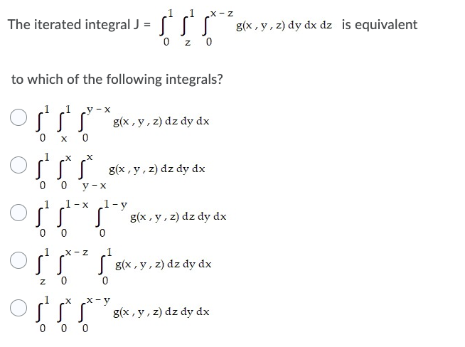 1
The iterated integral J = * * ***g(x, y, z) dy dx dz is equivalent
SS
0z0
to which of the following integrals?
1 1 y-x
g(x, y, z) dz dy dx
0
X 0
X X
g(x, y, z) dz dy dx
0
0 y-x
1-x 1-y
S g(x, y, z) dz dy dx
0
0
X-Z
sx-² 5²
g(x, y, z) dz dy dx
g(x, y, z) dz dy dx
1
0
Z
X
offr
s
0 0 0