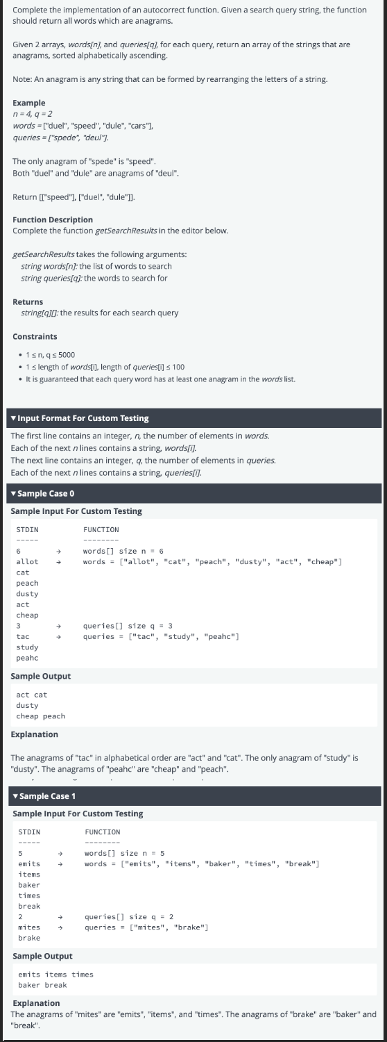 Complete the implementation of an autocorrect function. Given a search query string, the function
should return all words which are anagrams.
Given 2 arrays, words[n], and queries[q], for each query, return an array of the strings that are
anagrams, sorted alphabetically ascending.
Note: An anagram is any string that can be formed by rearranging the letters of a string.
Example
n = 4, q=2
words = ["duel", "speed", "dule", "cars"],
queries=["spede", "deul"].
The only anagram of "spede" is "speed".
Both "duel" and "dule" are anagrams of "deul".
Return [["speed"], ["duel", "dule"]].
Function Description
Complete the function getSearchResults in the editor below.
getSearchResults takes the following arguments:
string words[n]: the list of words to search
string queries[q]: the words to search for
Returns
string[q]: the results for each search query
Constraints
• 1 ≤n, q≤ 5000
• 1 s length of words[i], length of queries[i] ≤ 100
• It is guaranteed that each query word has at least one anagram in the words list.
▼ Input Format For Custom Testing
The first line contains an integer, n, the number of elements in words.
Each of the next n lines contains a string, words[i].
The next line contains an integer, q, the number of elements in queries.
Each of the next n lines contains a string, queries[i].
▾ Sample Case 0
Sample Input For Custom Testing
STDIN
6
allot →
cat
peach
dusty
act
cheap
3
tac
study
peahc
Sample Output
act cat
dusty
cheap peach
Explanation
STDIN
5
emits
items
baker
times
break
2
FUNCTION
The anagrams of "tac" in alphabetical order are "act" and "cat". The only anagram of "study" is
"dusty". The anagrams of "peahc" are "cheap" and "peach".
mites
brake
‒‒‒‒‒‒‒‒
▾ Sample Case 1
Sample Input For Custom Testing
FUNCTION
words [] size n = 6
words = ["allot", "cat", "peach", "dusty", "act", "cheap"]
→
queries] size q 3
queries= ["tac", "study", "peahc"]
→
words [] size n = 5
→ words = ["emits", "items", "baker", "times", "break"]
queries] size q = 2
queries = ["mites", "brake"]
Sample Output
emits items times.
baker break
Explanation
The anagrams of "mites" are "emits", "items", and "times". The anagrams of "brake" are "baker" and
"break".