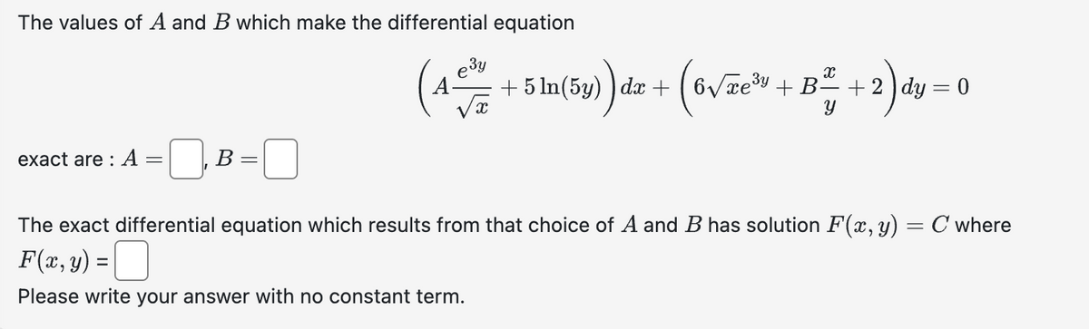 The values of A and B which make the differential equation
exact are : A
-
B =
езу
(4-5ta(by)) da + (6√ze¹s + B²+2) dy=0
+ dx
√x
A
The exact differential equation which results from that choice of A and B has solution F(x, y) = C where
F(x, y) =
Please write your answer with no constant term.