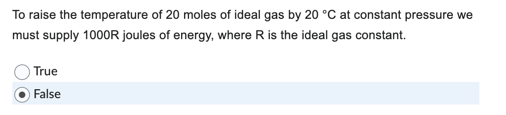 To raise the temperature of 20 moles of ideal gas by 20 °C at constant pressure we
must supply 1000R joules of energy, where R is the ideal gas constant.
True
False